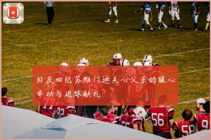 好友回忆苏维门迪关心父亲的暖心举动与进球献礼
