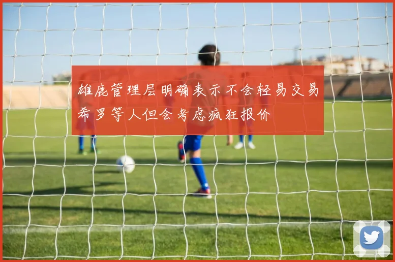 雄鹿管理层明确表示不会轻易交易希罗等人但会考虑疯狂报价