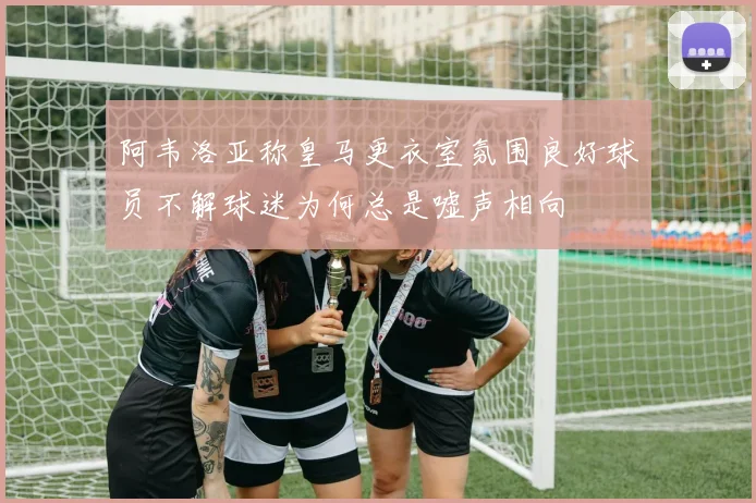 阿韦洛亚称皇马更衣室氛围良好球员不解球迷为何总是嘘声相向