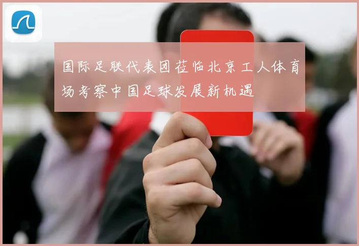 国际足联代表团莅临北京工人体育场考察中国足球发展新机遇