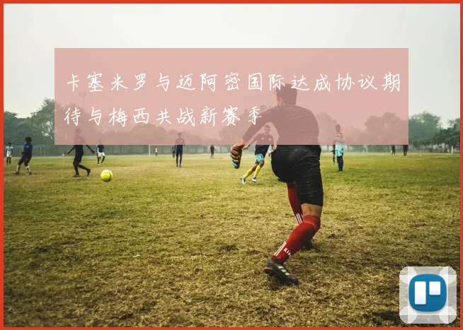 卡塞米罗与迈阿密国际达成协议期待与梅西共战新赛季