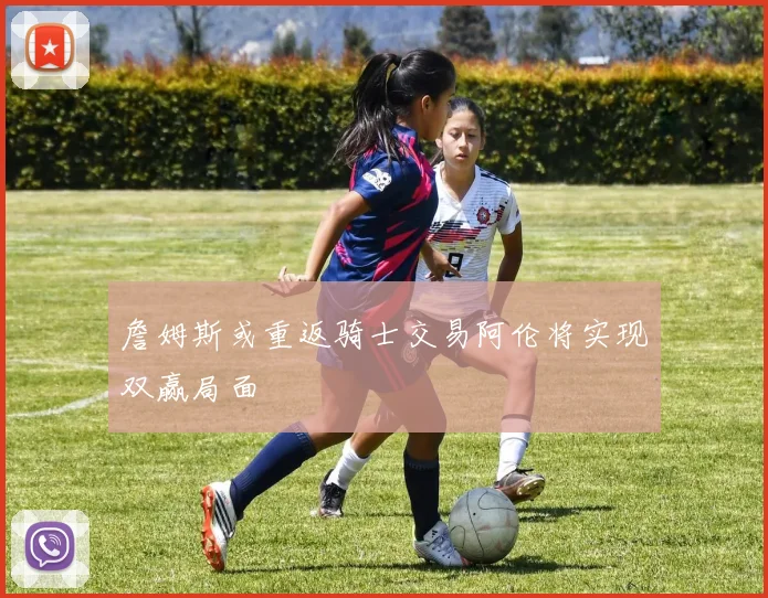 詹姆斯或重返骑士交易阿伦将实现双赢局面